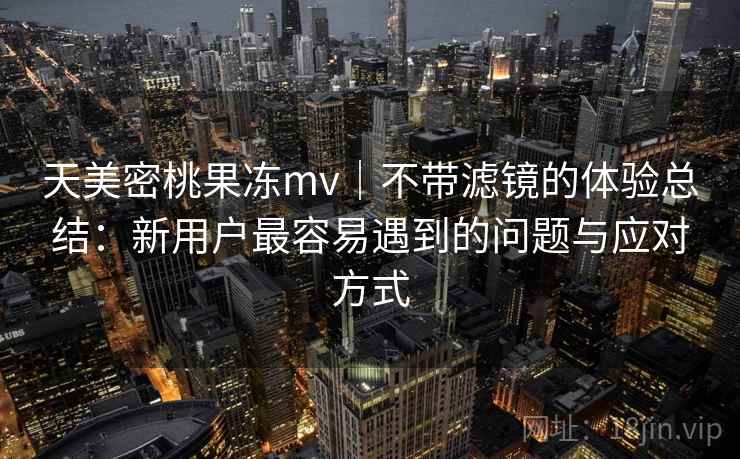 天美密桃果冻mv｜不带滤镜的体验总结：新用户最容易遇到的问题与应对方式