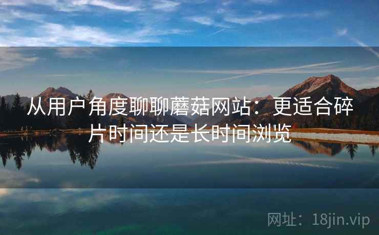 从用户角度聊聊蘑菇网站：更适合碎片时间还是长时间浏览