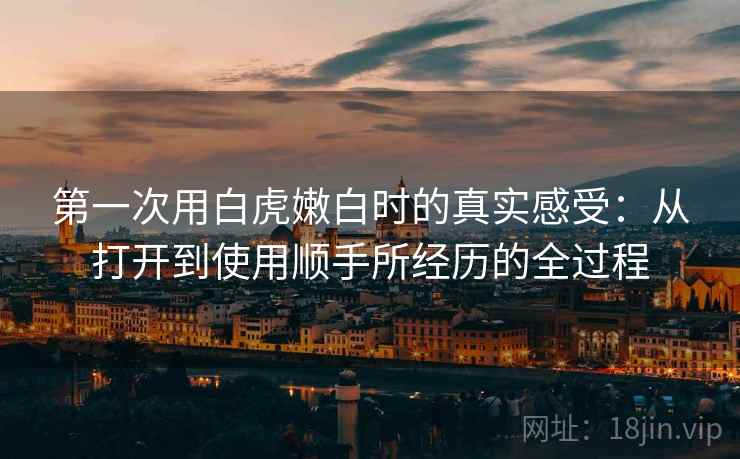 第一次用白虎嫩白时的真实感受:从打开到使用顺手所经历的全过程 第一次用白虎嫩白时的真实感受:从打开到使用顺手所经历的全过程