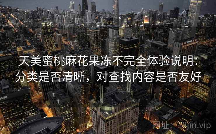 天美蜜桃麻花果冻不完全体验说明:分类是否清晰,对查找内容是否友好 天美蜜桃麻花果冻不完全体验说明:分类是否清晰,对查找内容是否友好