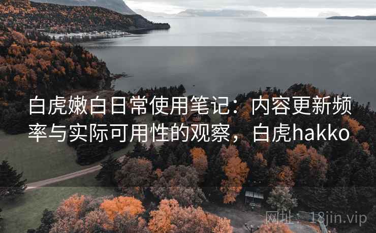 白虎嫩白日常使用笔记：内容更新频率与实际可用性的观察，白虎hakko