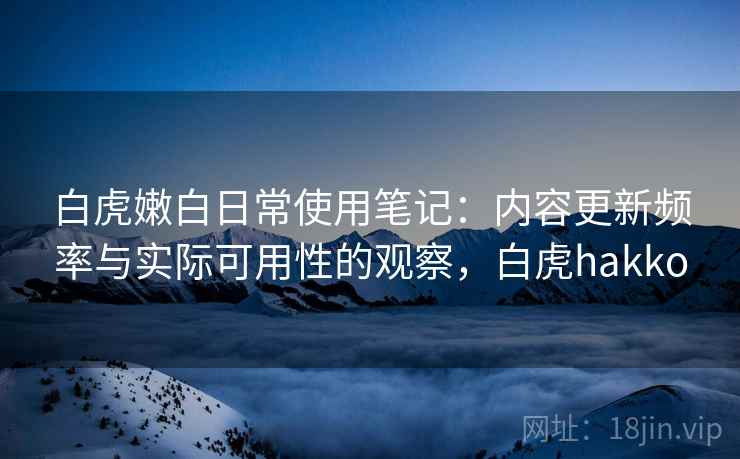 白虎嫩白日常使用笔记:内容更新频率与实际可用性的观察,白虎hakko 白虎嫩白日常使用笔记:内容更新频率与实际可用性的观察,白虎hakko