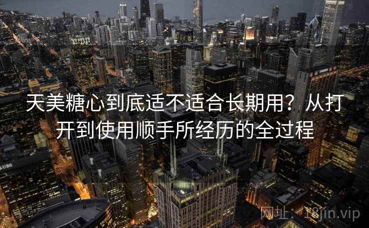 天美糖心到底适不适合长期用?从打开到使用顺手所经历的全过程 天美糖心到底适不适合长期用?从打开到使用顺手所经历的全过程