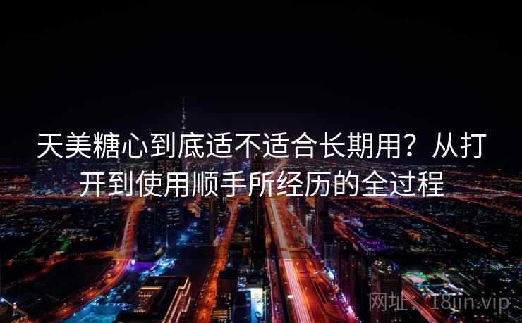 天美糖心到底适不适合长期用？从打开到使用顺手所经历的全过程