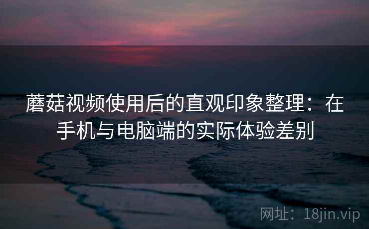 蘑菇视频使用后的直观印象整理：在手机与电脑端的实际体验差别