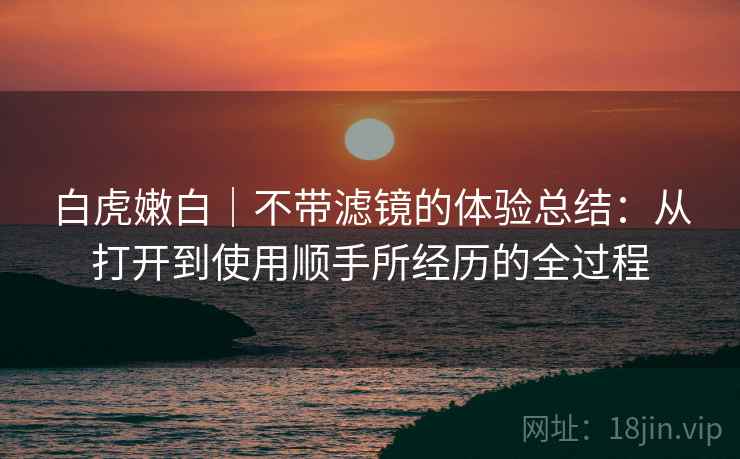 白虎嫩白|不带滤镜的体验总结:从打开到使用顺手所经历的全过程 白虎嫩白|不带滤镜的体验总结:从打开到使用顺手所经历的全过程