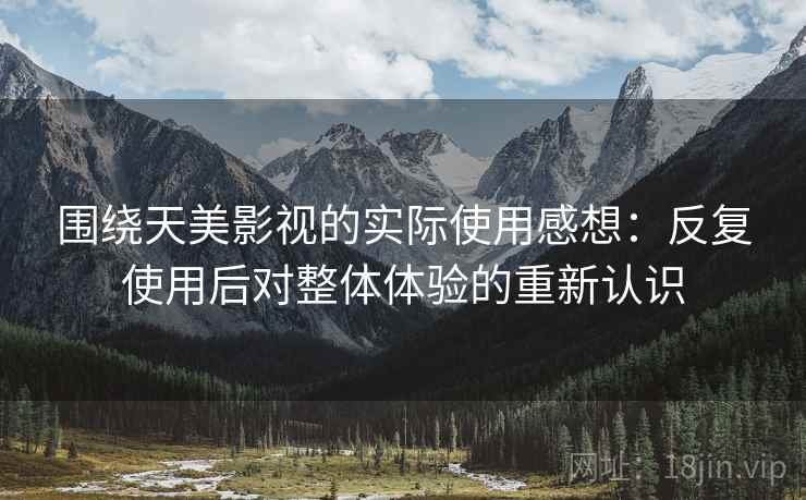 围绕天美影视的实际使用感想：反复使用后对整体体验的重新认识