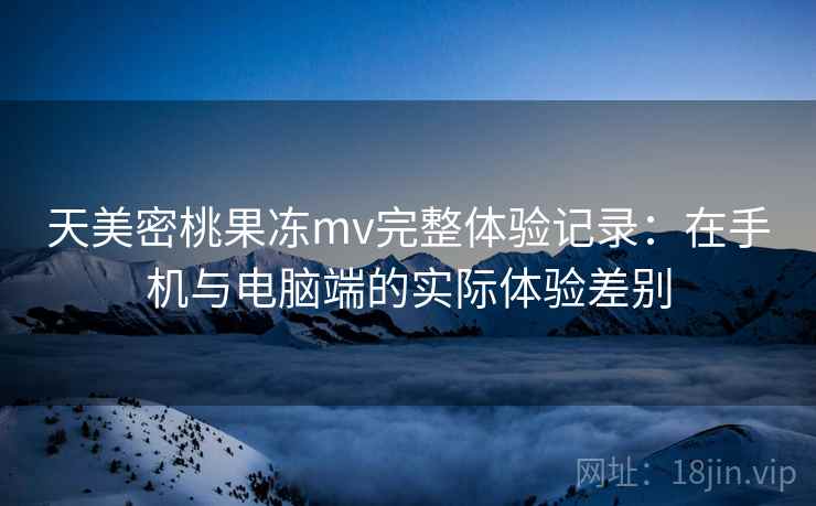 天美密桃果冻mv完整体验记录：在手机与电脑端的实际体验差别