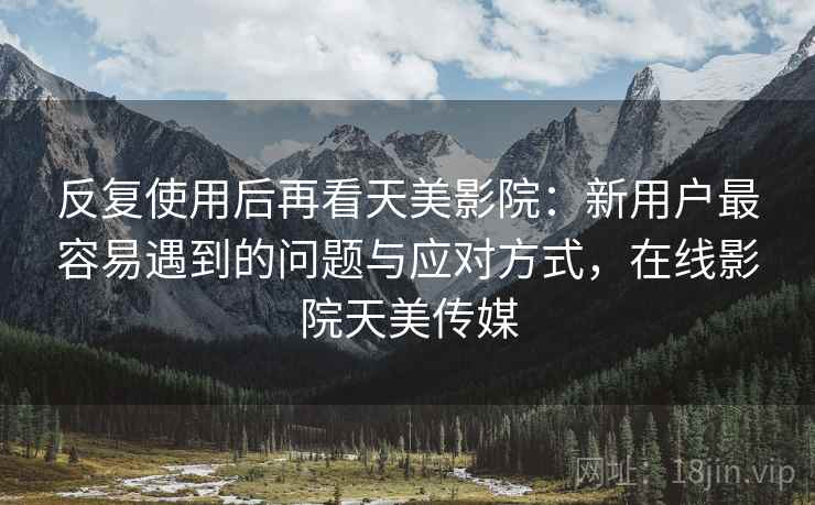 反复使用后再看天美影院：新用户最容易遇到的问题与应对方式，在线影院天美传媒