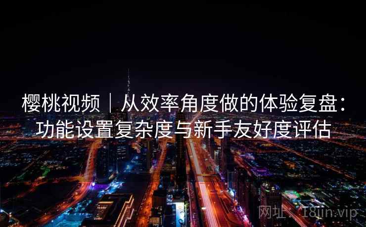 樱桃视频｜从效率角度做的体验复盘：功能设置复杂度与新手友好度评估