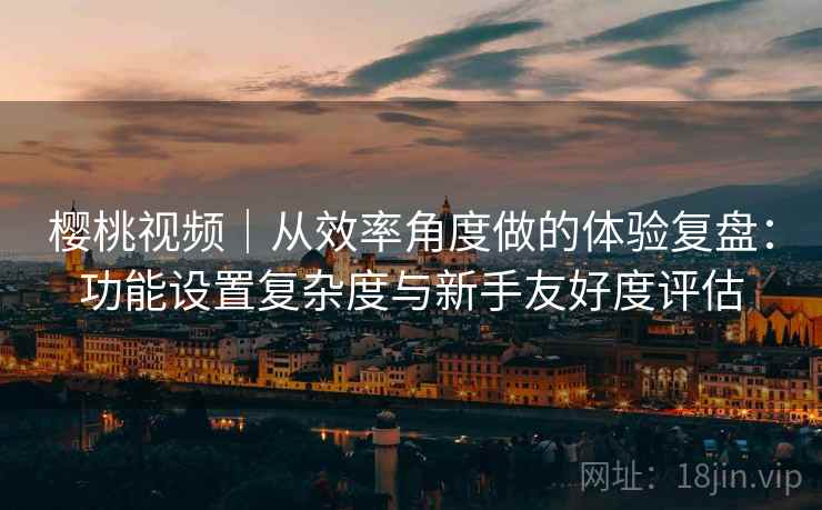 樱桃视频|从效率角度做的体验复盘:功能设置复杂度与新手友好度评估 樱桃视频|从效率角度做的体验复盘:功能设置复杂度与新手友好度评估