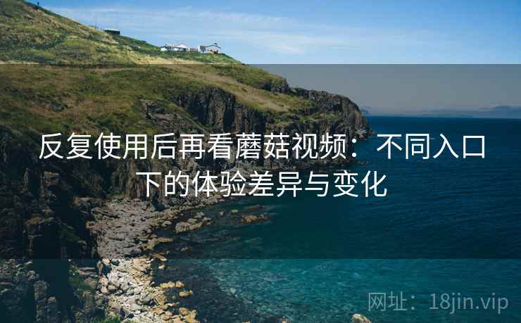 反复使用后再看蘑菇视频:不同入口下的体验差异与变化 反复使用后再看蘑菇视频:不同入口下的体验差异与变化
