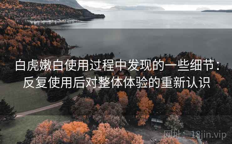 白虎嫩白使用过程中发现的一些细节:反复使用后对整体体验的重新认识 白虎嫩白使用过程中发现的一些细节:反复使用后对整体体验的重新认识