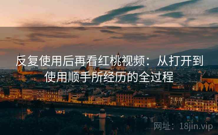 反复使用后再看红桃视频:从打开到使用顺手所经历的全过程 反复使用后再看红桃视频:从打开到使用顺手所经历的全过程