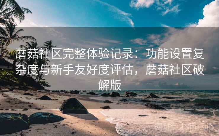 蘑菇社区完整体验记录:功能设置复杂度与新手友好度评估,蘑菇社区破解版 蘑菇社区完整体验记录:功能设置复杂度与新手友好度评估,蘑菇社区破解版