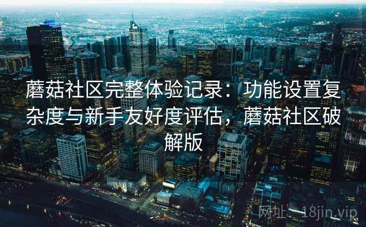 蘑菇社区完整体验记录：功能设置复杂度与新手友好度评估，蘑菇社区破解版