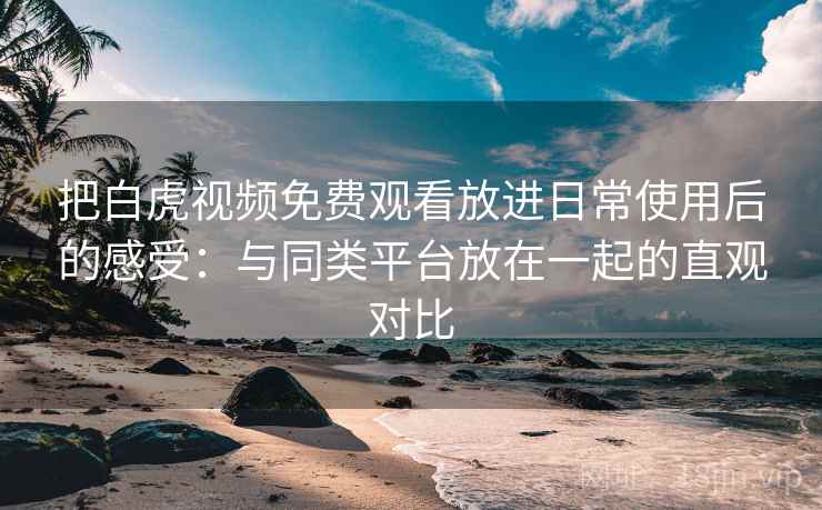 把白虎视频免费观看放进日常使用后的感受：与同类平台放在一起的直观对比