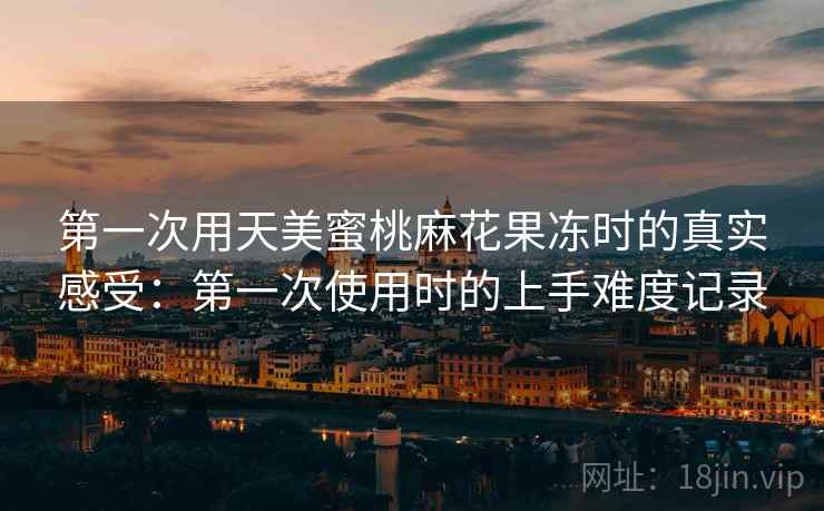 第一次用天美蜜桃麻花果冻时的真实感受:第一次使用时的上手难度记录 第一次用天美蜜桃麻花果冻时的真实感受:第一次使用时的上手难度记录