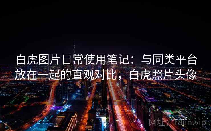 白虎图片日常使用笔记：与同类平台放在一起的直观对比，白虎照片头像