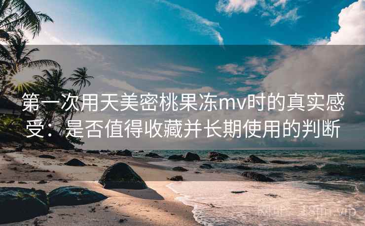 第一次用天美密桃果冻mv时的真实感受:是否值得收藏并长期使用的判断 第一次用天美密桃果冻mv时的真实感受:是否值得收藏并长期使用的判断