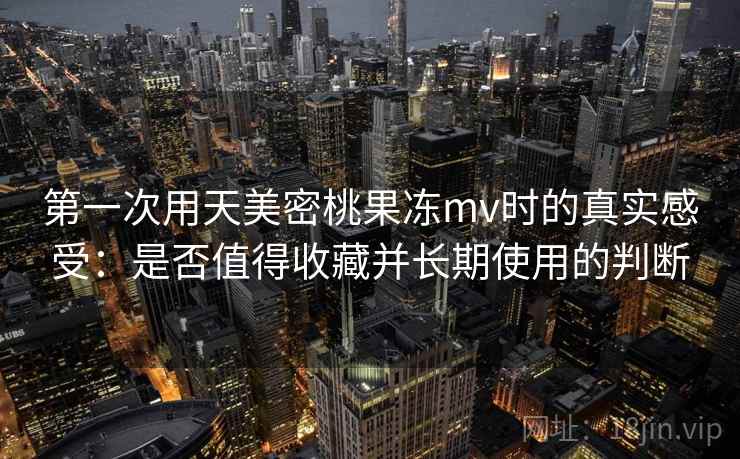 第一次用天美密桃果冻mv时的真实感受：是否值得收藏并长期使用的判断