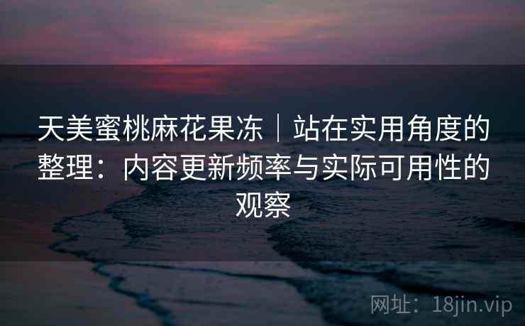 天美蜜桃麻花果冻｜站在实用角度的整理：内容更新频率与实际可用性的观察