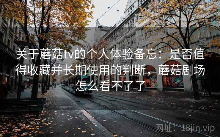 关于蘑菇tv的个人体验备忘:是否值得收藏并长期使用的判断,蘑菇剧场怎么看不了了 关于蘑菇tv的个人体验备忘:是否值得收藏并长期使用的判断,蘑菇剧场怎么看不了了