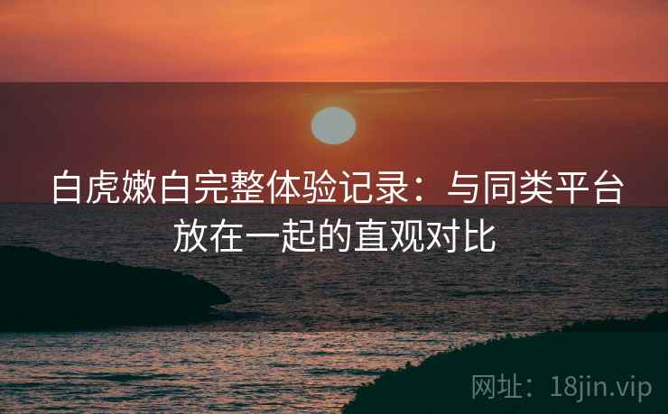 白虎嫩白完整体验记录：与同类平台放在一起的直观对比