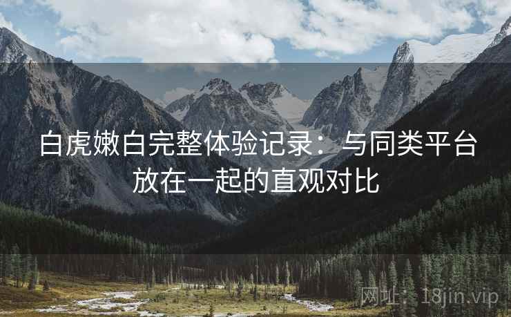 白虎嫩白完整体验记录:与同类平台放在一起的直观对比 白虎嫩白完整体验记录:与同类平台放在一起的直观对比