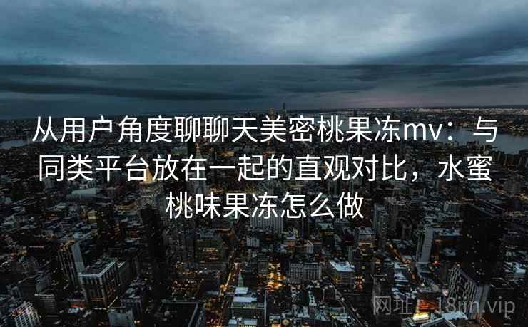 从用户角度聊聊天美密桃果冻mv:与同类平台放在一起的直观对比,水蜜桃味果冻怎么做 从用户角度聊聊天美密桃果冻mv:与同类平台放在一起的直观对比,水蜜桃味果冻怎么做